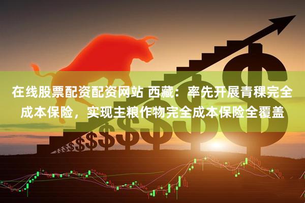 在线股票配资配资网站 西藏：率先开展青稞完全成本保险，实现主粮作物完全成本保险全覆盖