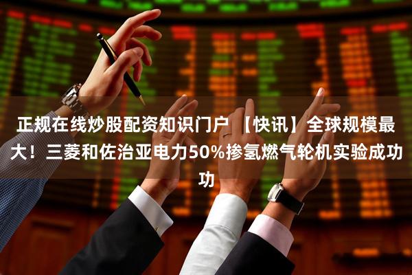正规在线炒股配资知识门户 【快讯】全球规模最大！三菱和佐治亚电力50%掺氢燃气轮机实验成功