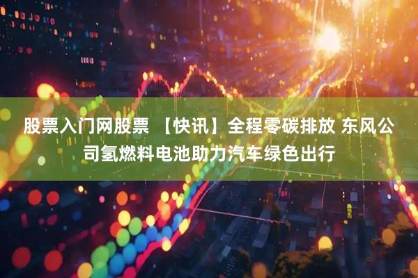 股票入门网股票 【快讯】全程零碳排放 东风公司氢燃料电池助力汽车绿色出行