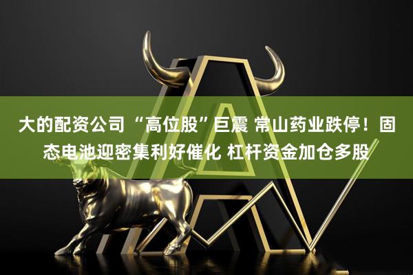 大的配资公司 “高位股”巨震 常山药业跌停！固态电池迎密集利好催化 杠杆资金加仓多股