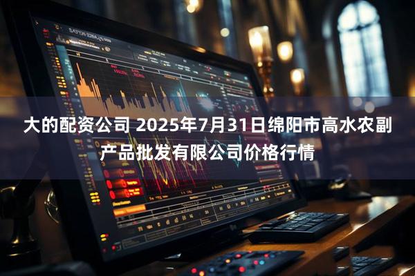 大的配资公司 2025年7月31日绵阳市高水农副产品批发有限公司价格行情