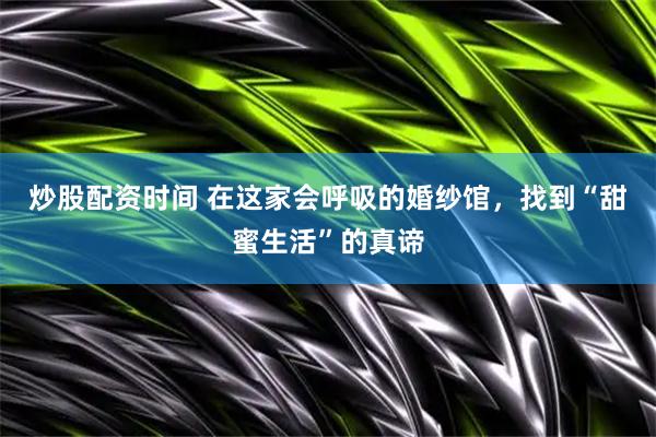 炒股配资时间 在这家会呼吸的婚纱馆，找到“甜蜜生活”的真谛