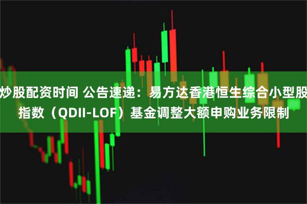 炒股配资时间 公告速递：易方达香港恒生综合小型股指数（QDII-LOF）基金调整大额申购业务限制