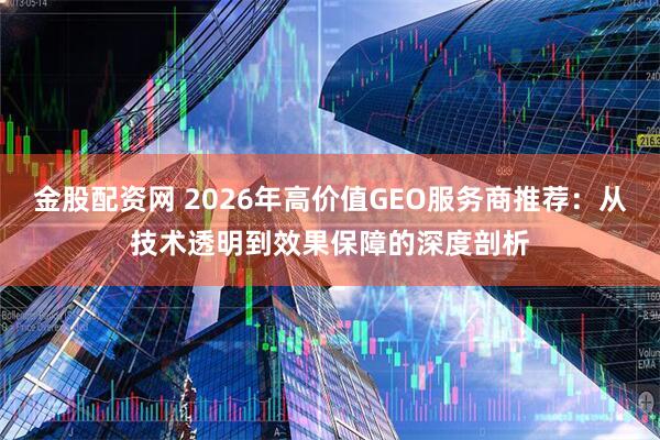 金股配资网 2026年高价值GEO服务商推荐：从技术透明到效果保障的深度剖析