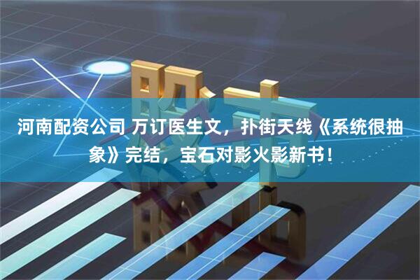 河南配资公司 万订医生文，扑街天线《系统很抽象》完结，宝石对影火影新书！