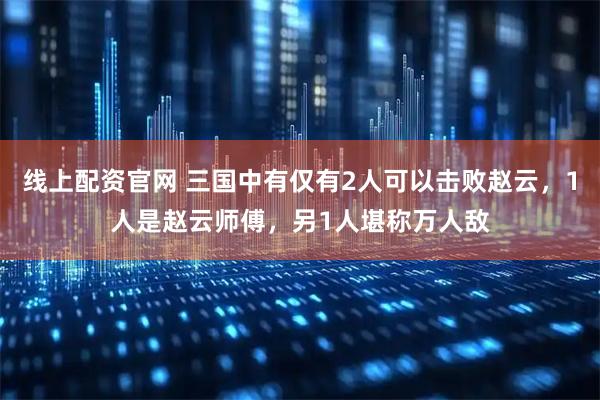 线上配资官网 三国中有仅有2人可以击败赵云，1人是赵云师傅，另1人堪称万人敌