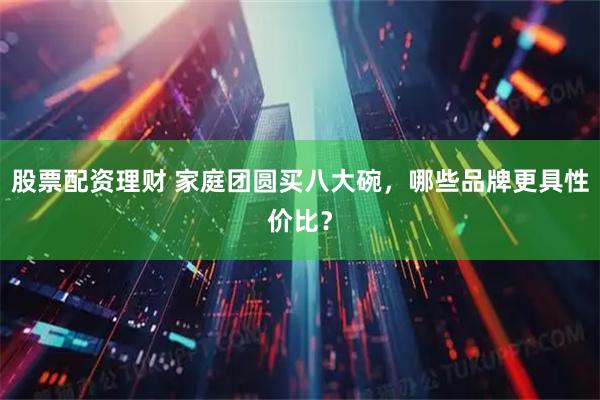 股票配资理财 家庭团圆买八大碗，哪些品牌更具性价比？