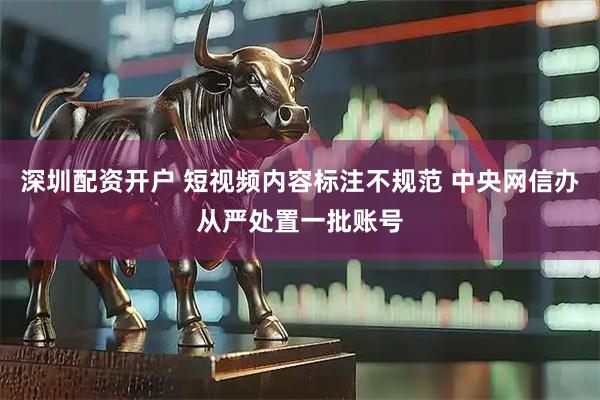 深圳配资开户 短视频内容标注不规范 中央网信办从严处置一批账号