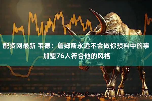 配资网最新 韦德：詹姆斯永远不会做你预料中的事 加盟76人符合他的风格